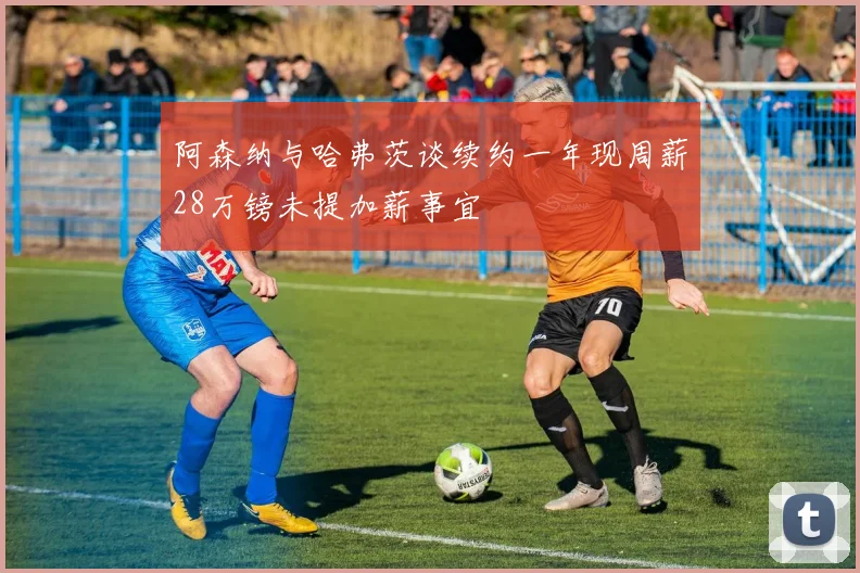 阿森纳与哈弗茨谈续约一年现周薪28万镑未提加薪事宜