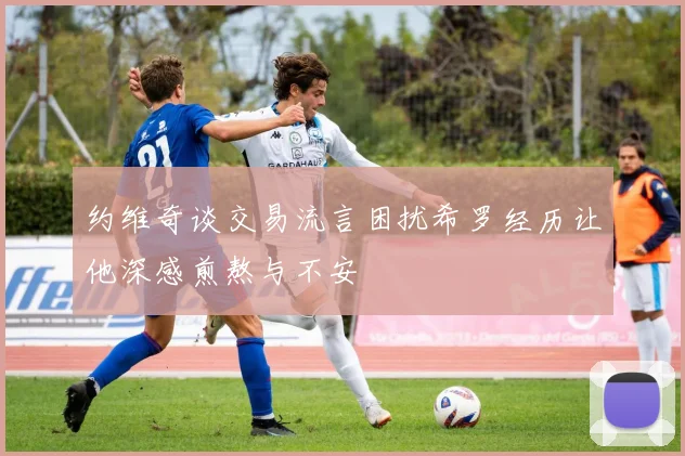 约维奇谈交易流言困扰希罗经历让他深感煎熬与不安