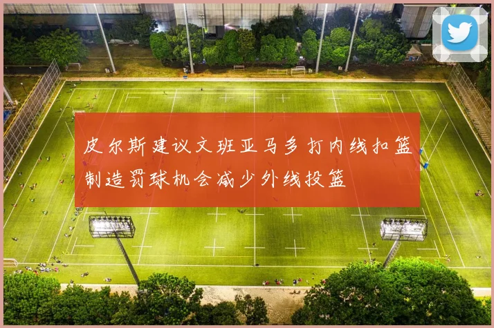 皮尔斯建议文班亚马多打内线扣篮制造罚球机会减少外线投篮
