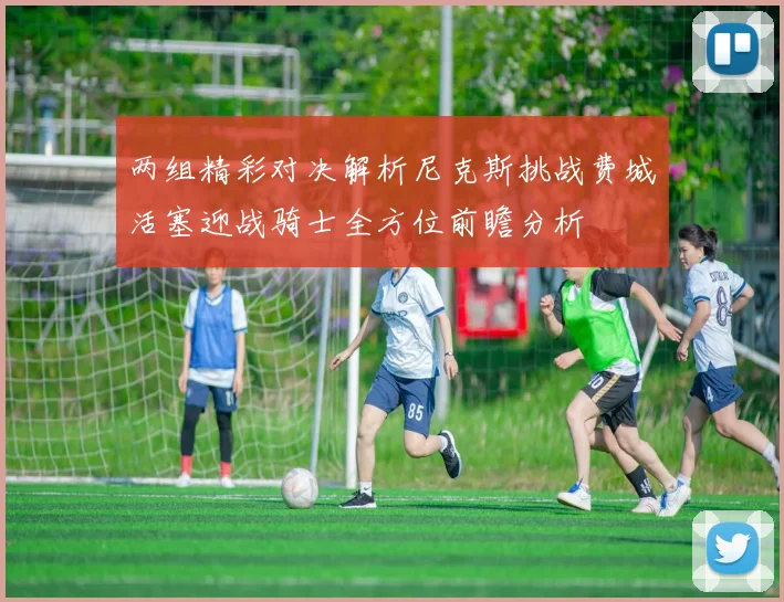 两组精彩对决解析尼克斯挑战费城活塞迎战骑士全方位前瞻分析