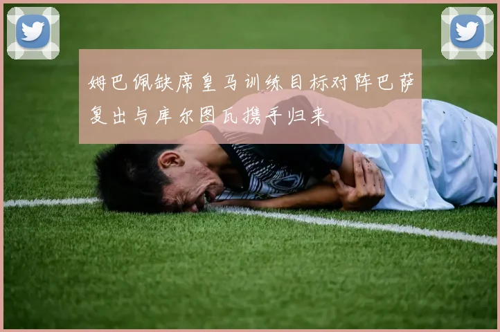 姆巴佩缺席皇马训练目标对阵巴萨复出与库尔图瓦携手归来