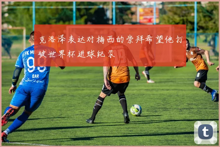 克洛泽表达对梅西的崇拜希望他打破世界杯进球纪录