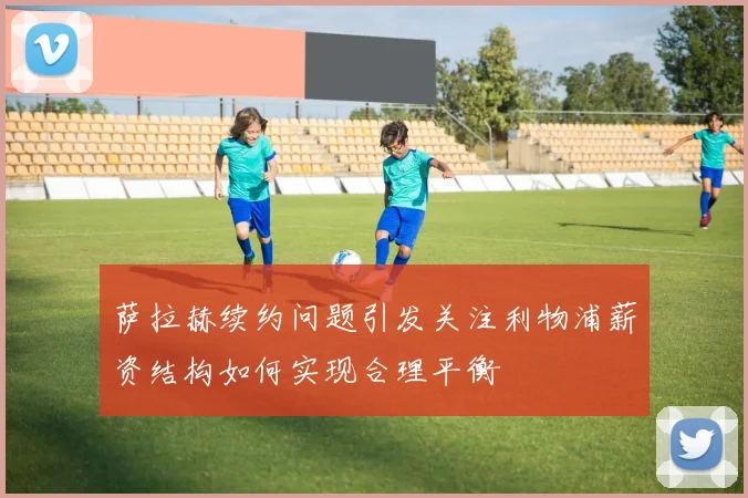 萨拉赫续约问题引发关注利物浦薪资结构如何实现合理平衡