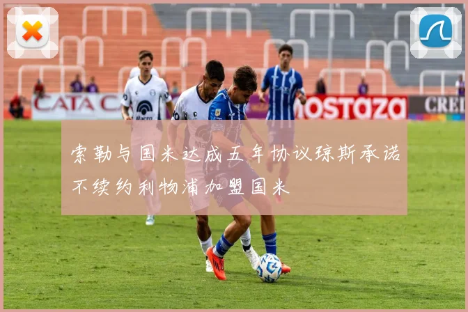 索勒与国米达成五年协议琼斯承诺不续约利物浦加盟国米