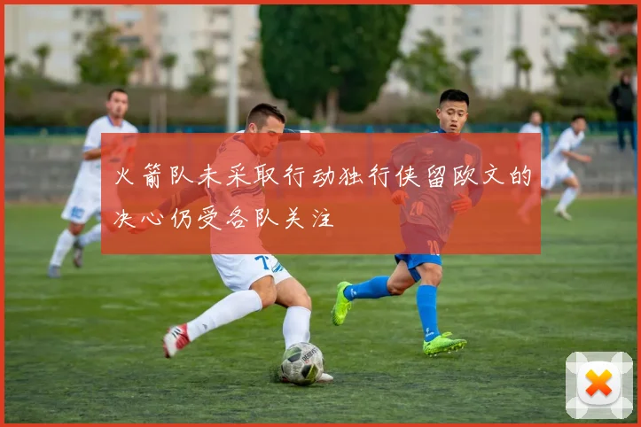 火箭队未采取行动独行侠留欧文的决心仍受各队关注