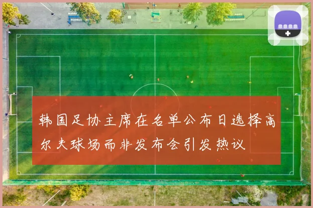 韩国足协主席在名单公布日选择高尔夫球场而非发布会引发热议
