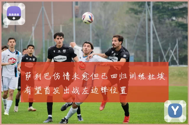 萨利巴伤情未愈但已回归训练杜埃有望首发出战左边锋位置