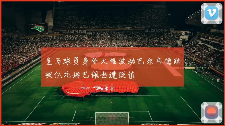 皇马球员身价大幅波动巴尔韦德跌破亿元姆巴佩也遭贬值