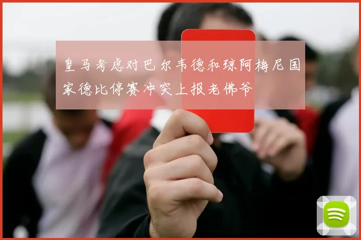 皇马考虑对巴尔韦德和琼阿梅尼国家德比停赛冲突上报老佛爷