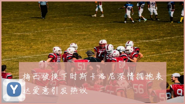 梅西被换下时斯卡洛尼深情拥抱表达爱意引发热议