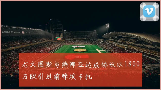 尤文图斯与热那亚达成协议以1800万欧引进前锋埃卡托