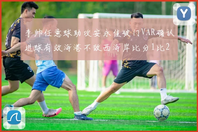 李帅任意球助攻安永佳破门VAR确认进球有效海港不敌西海岸比分1比2