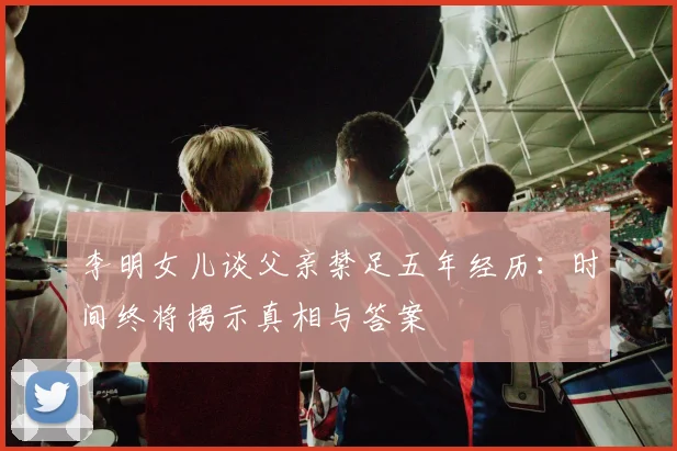 李明女儿谈父亲禁足五年经历：时间终将揭示真相与答案