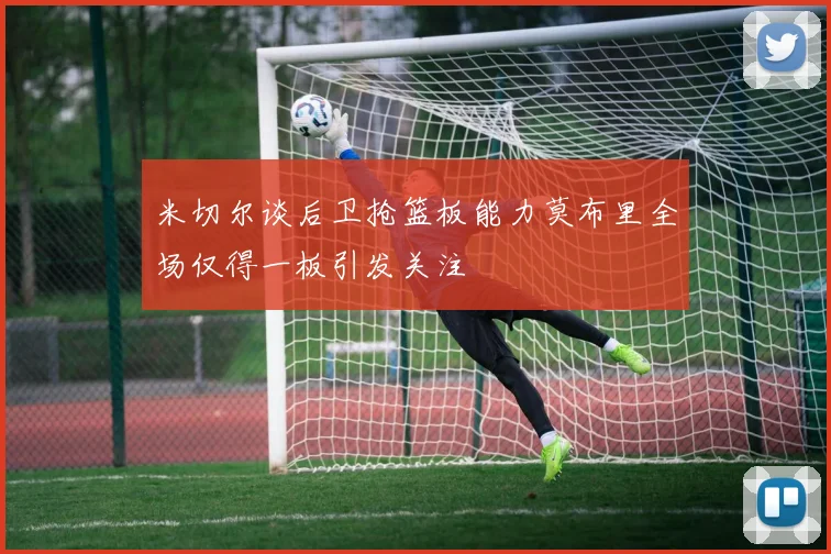 米切尔谈后卫抢篮板能力莫布里全场仅得一板引发关注