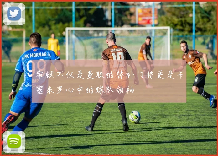 希顿不仅是曼联的替补门将更是卡塞米罗心中的球队领袖