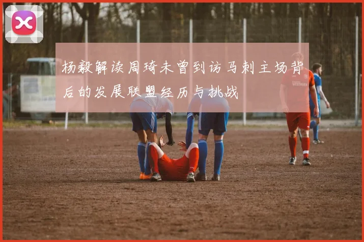 杨毅解读周琦未曾到访马刺主场背后的发展联盟经历与挑战