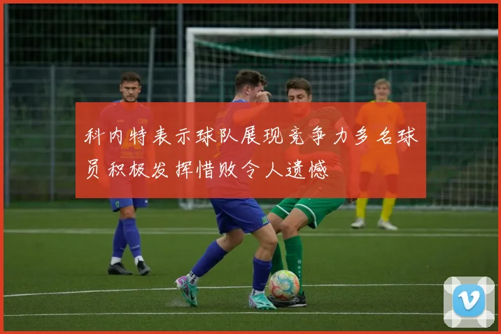科内特表示球队展现竞争力多名球员积极发挥惜败令人遗憾
