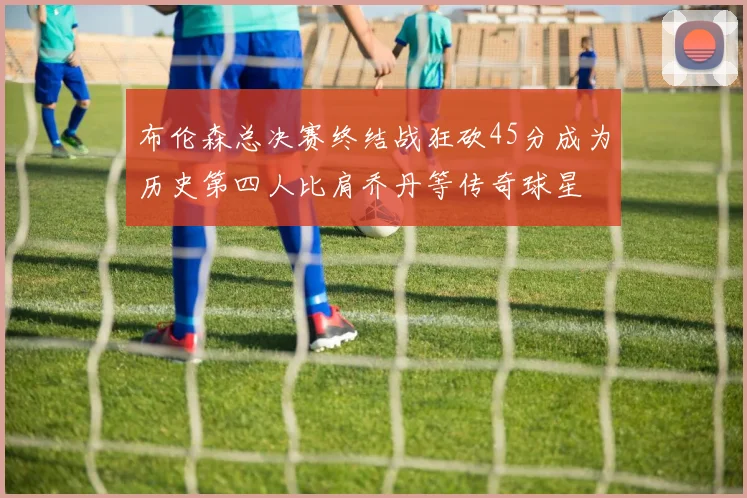 布伦森总决赛终结战狂砍45分成为历史第四人比肩乔丹等传奇球星