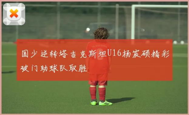 国少逆转塔吉克斯坦U16杨宸硕精彩破门助球队取胜
