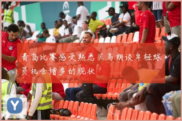 青岛比赛感受熟悉买乌朗谈年轻球员机会增多的现状