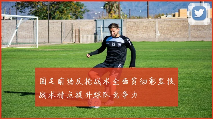 国足前场反抢战术全面贯彻彰显技战术特点提升球队竞争力