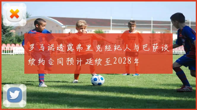 罗马诺透露弗里克经纪人与巴萨谈续约合同预计延续至2028年