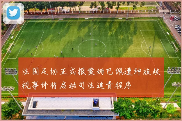 法国足协正式报案姆巴佩遭种族歧视事件将启动司法追责程序