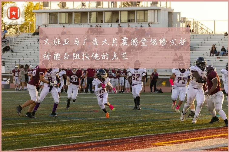 文班亚马广告大片震撼登场修女祈祷能否阻挡他的光芒