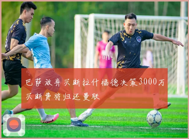 巴萨放弃买断拉什福德决策3000万买断费将归还曼联