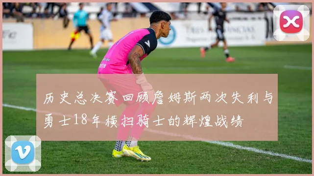 历史总决赛回顾詹姆斯两次失利与勇士18年横扫骑士的辉煌战绩