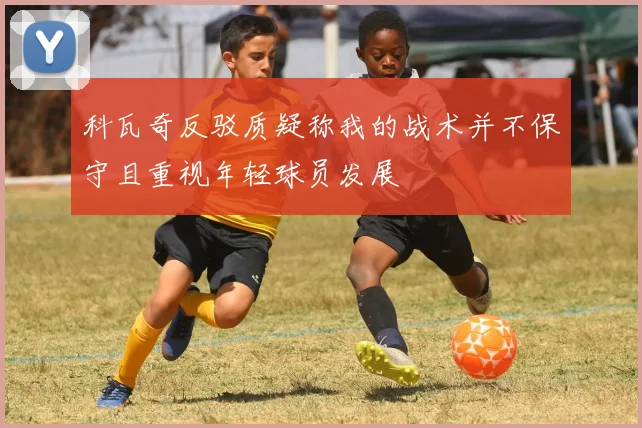 科瓦奇反驳质疑称我的战术并不保守且重视年轻球员发展