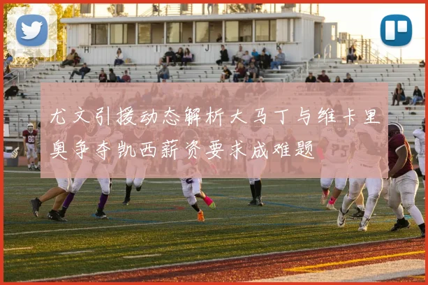 尤文引援动态解析大马丁与维卡里奥争夺凯西薪资要求成难题